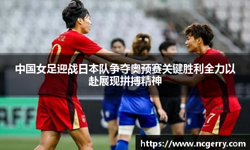 中国女足迎战日本队争夺奥预赛关键胜利全力以赴展现拼搏精神
